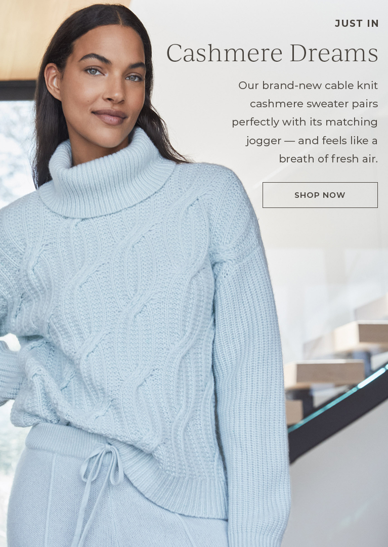 Cashmere dreams. Our brand-new cable knit cashmere sweater pairs perfectly with its matching jogger - and feels like a breath of fresh air.